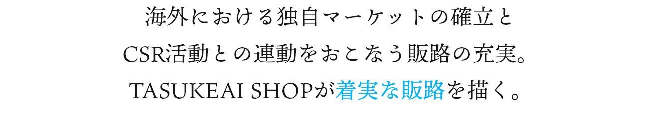 海外における独自マーケットの確立とCSR活動との連動をおこなう販路の充実。 TASUKEAI SHOPが着実な販路を描く。