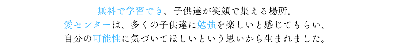 無料で学習でき、子供達が笑顔で集える場所。愛センターは多くの子供達に勉強を楽しいと感じ、自分の可能性に気がついてほしいと思いから生まれました。